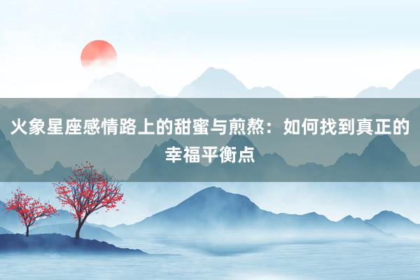 火象星座感情路上的甜蜜与煎熬：如何找到真正的幸福平衡点