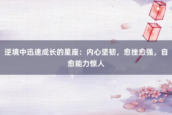 逆境中迅速成长的星座：内心坚韧，愈挫愈强，自愈能力惊人