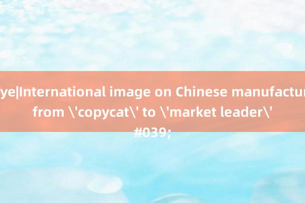 Bizeye|International image on Chinese manufacturing from 'copycat' to 'market leader'