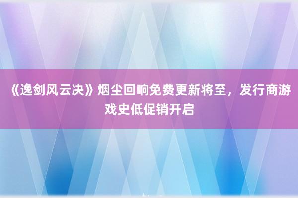 《逸剑风云决》烟尘回响免费更新将至，发行商游戏史低促销开启