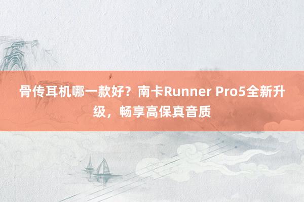 骨传耳机哪一款好？南卡Runner Pro5全新升级，畅享高保真音质