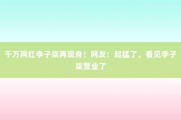 千万网红李子柒再现身！网友：起猛了，看见李子柒营业了