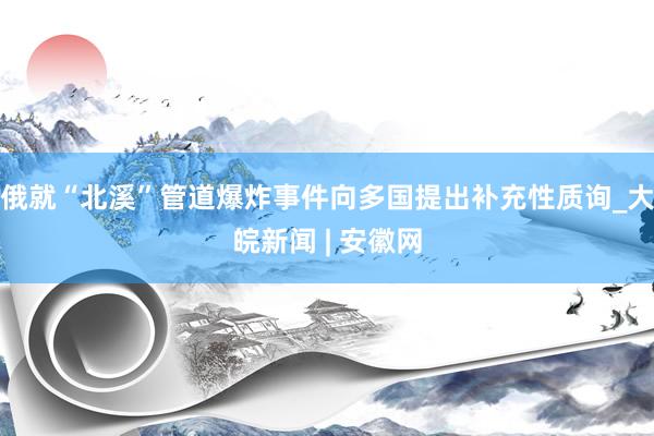 俄就“北溪”管道爆炸事件向多国提出补充性质询_大皖新闻 | 安徽网