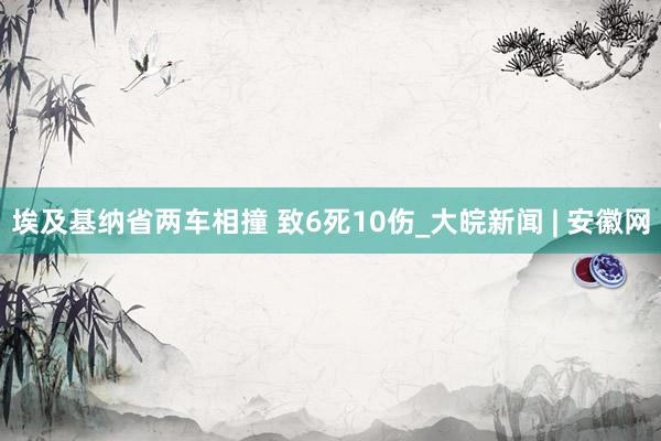 埃及基纳省两车相撞 致6死10伤_大皖新闻 | 安徽网