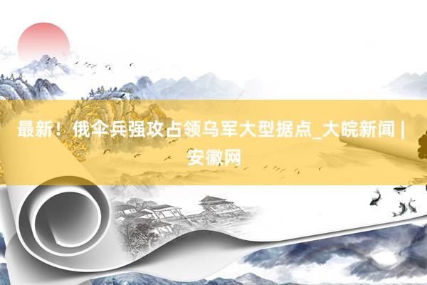 最新！俄伞兵强攻占领乌军大型据点_大皖新闻 | 安徽网