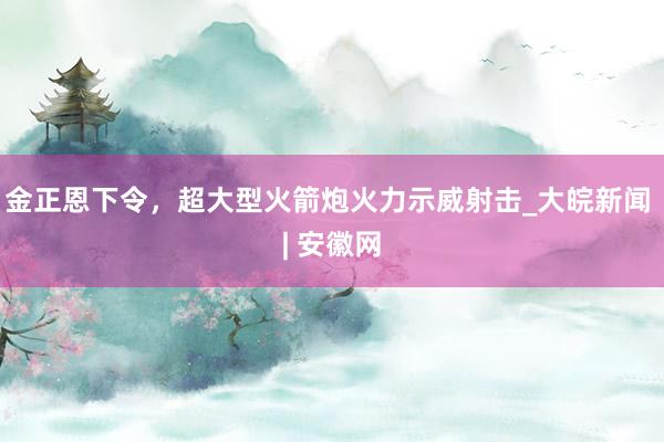 金正恩下令，超大型火箭炮火力示威射击_大皖新闻 | 安徽网