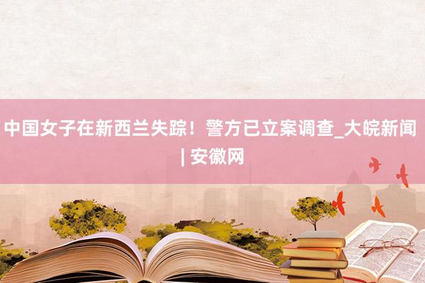 中国女子在新西兰失踪！警方已立案调查_大皖新闻 | 安徽网