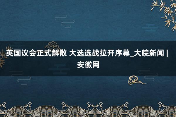 英国议会正式解散 大选选战拉开序幕_大皖新闻 | 安徽网