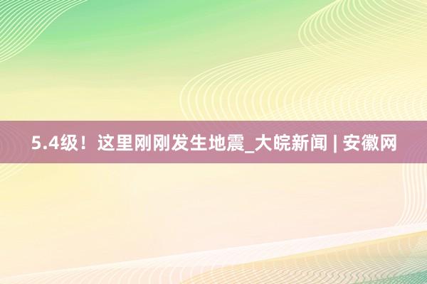 5.4级！这里刚刚发生地震_大皖新闻 | 安徽网