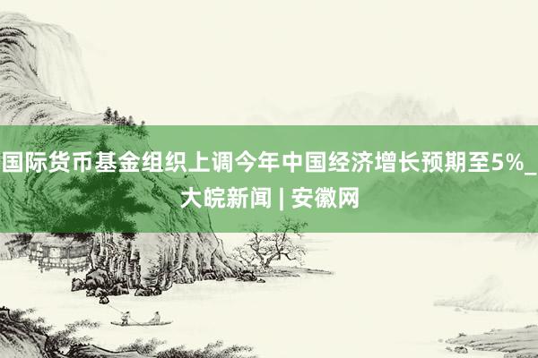 国际货币基金组织上调今年中国经济增长预期至5%_大皖新闻 | 安徽网