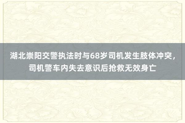 湖北崇阳交警执法时与68岁司机发生肢体冲突，司机警车内失去意识后抢救无效身亡