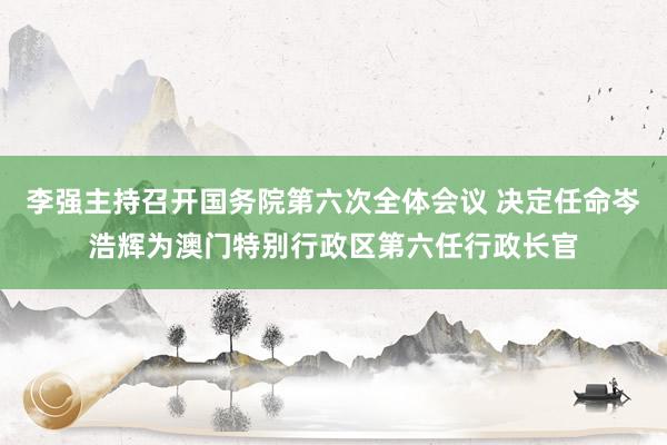 李强主持召开国务院第六次全体会议 决定任命岑浩辉为澳门特别行政区第六任行政长官