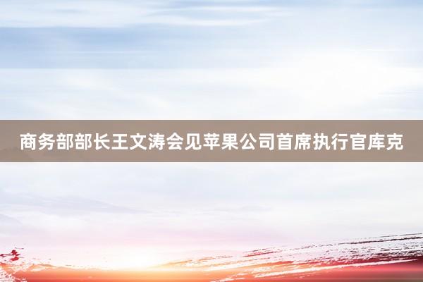 商务部部长王文涛会见苹果公司首席执行官库克