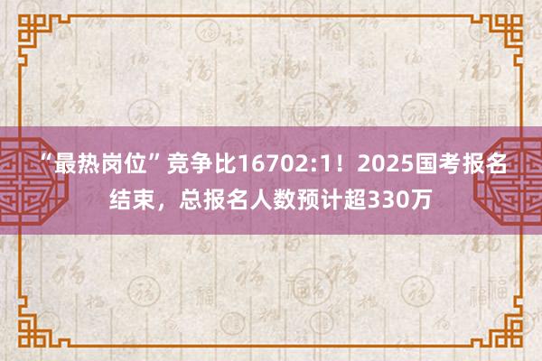 “最热岗位”竞争比16702:1！2025国考报名结束，总报名人数预计超330万