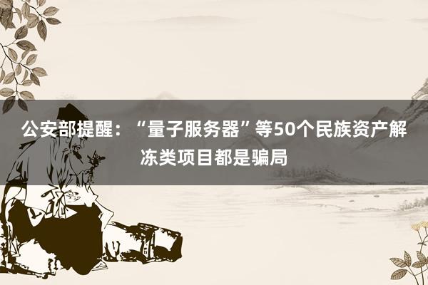 公安部提醒：“量子服务器”等50个民族资产解冻类项目都是骗局