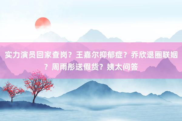 实力演员回家查岗？王嘉尔抑郁症？乔欣退圈联姻？周雨彤送假货？姨太问答