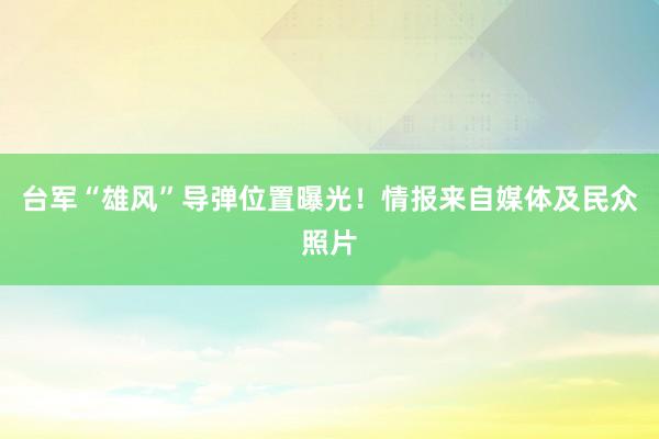 台军“雄风”导弹位置曝光！情报来自媒体及民众照片