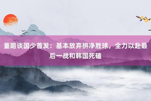 董路谈国少首发：基本放弃拼净胜球，全力以赴最后一战和韩国死磕