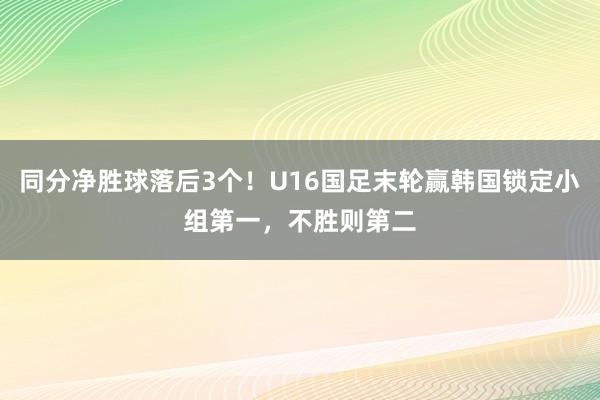 同分净胜球落后3个！U16国足末轮赢韩国锁定小组第一，不胜则第二