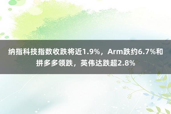 纳指科技指数收跌将近1.9%，Arm跌约6.7%和拼多多领跌，英伟达跌超2.8%