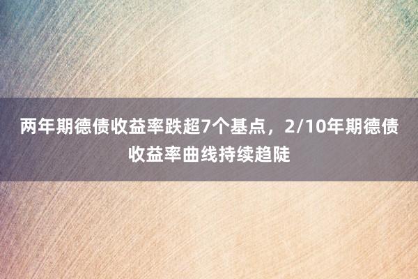 两年期德债收益率跌超7个基点，2/10年期德债收益率曲线持续趋陡