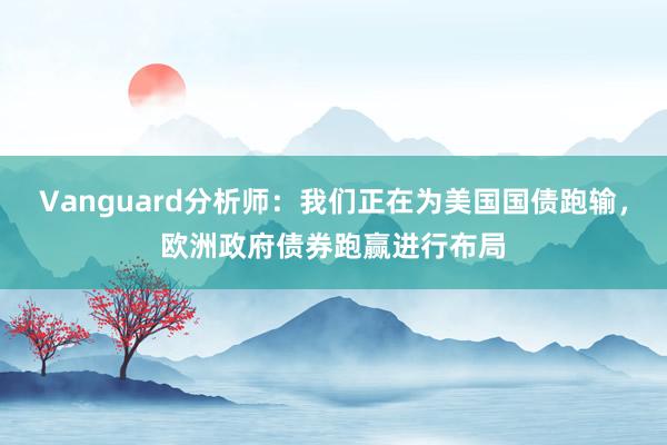 Vanguard分析师：我们正在为美国国债跑输，欧洲政府债券跑赢进行布局