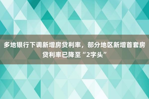 多地银行下调新增房贷利率，部分地区新增首套房贷利率已降至“2字头”