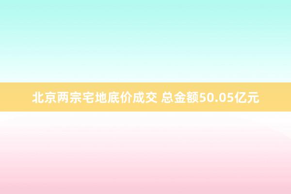 北京两宗宅地底价成交 总金额50.05亿元