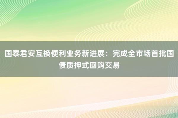 国泰君安互换便利业务新进展：完成全市场首批国债质押式回购交易