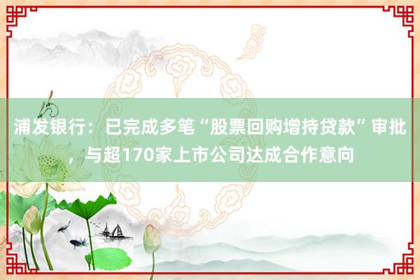 浦发银行：已完成多笔“股票回购增持贷款”审批，与超170家上市公司达成合作意向