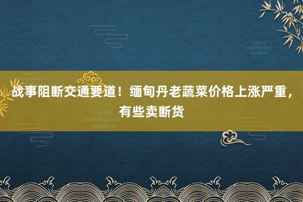 战事阻断交通要道！缅甸丹老蔬菜价格上涨严重，有些卖断货