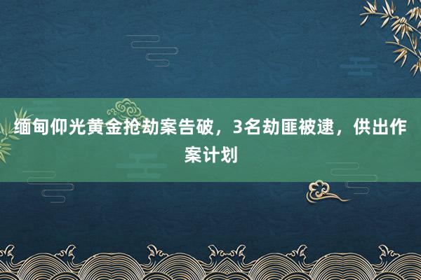 缅甸仰光黄金抢劫案告破，3名劫匪被逮，供出作案计划