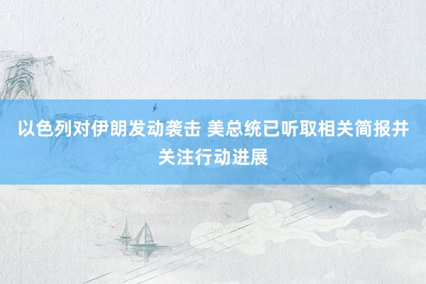 以色列对伊朗发动袭击 美总统已听取相关简报并关注行动进展