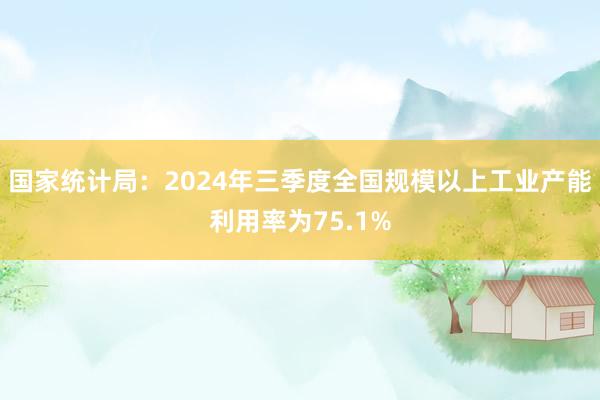 国家统计局：2024年三季度全国规模以上工业产能利用率为75.1%