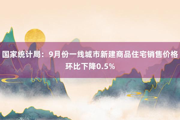 国家统计局：9月份一线城市新建商品住宅销售价格环比下降0.5%