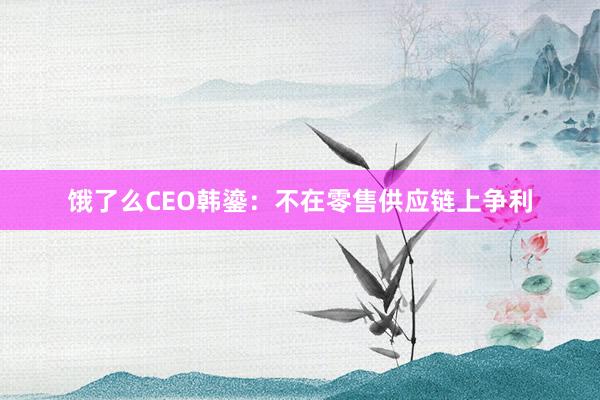 饿了么CEO韩鎏：不在零售供应链上争利