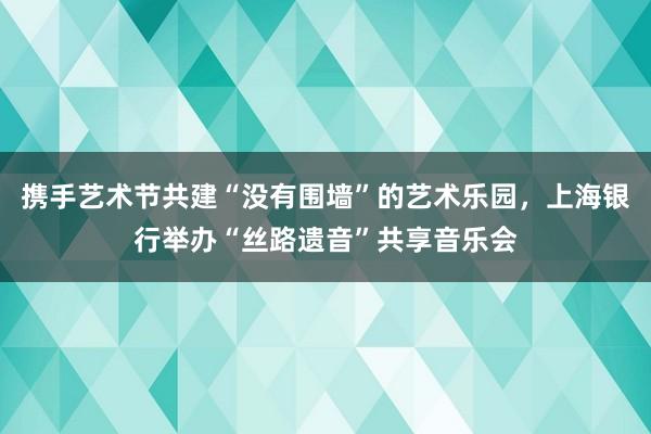 携手艺术节共建“没有围墙”的艺术乐园，上海银行举办“丝路遗音”共享音乐会