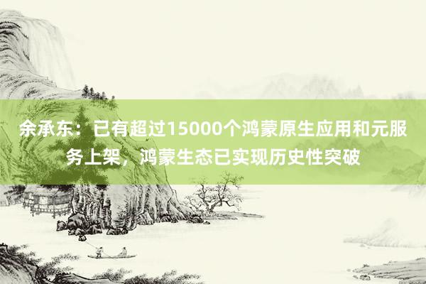 余承东：已有超过15000个鸿蒙原生应用和元服务上架，鸿蒙生态已实现历史性突破