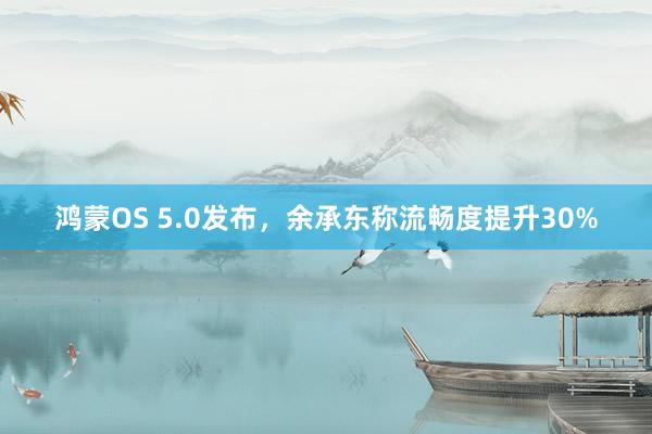 鸿蒙OS 5.0发布，余承东称流畅度提升30%