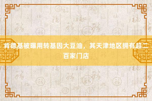 肯德基被曝用转基因大豆油，其天津地区拥有超二百家门店