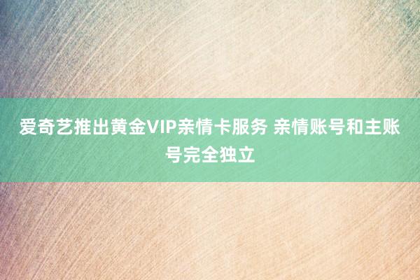 爱奇艺推出黄金VIP亲情卡服务 亲情账号和主账号完全独立