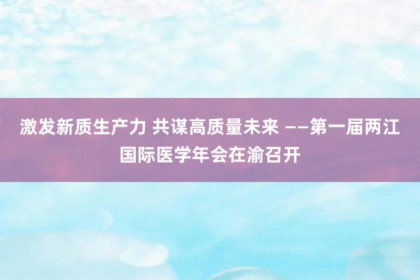 激发新质生产力 共谋高质量未来 ——第一届两江国际医学年会在渝召开