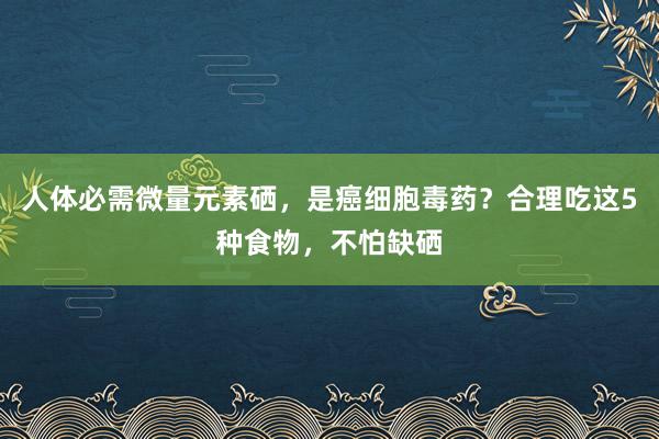 人体必需微量元素硒，是癌细胞毒药？合理吃这5种食物，不怕缺硒