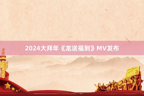 2024大拜年《龙送福到》MV发布