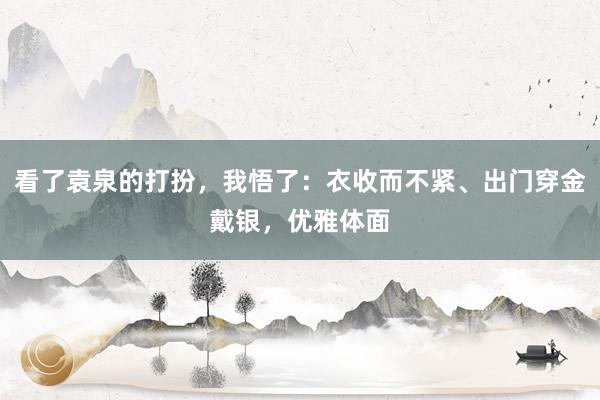 看了袁泉的打扮，我悟了：衣收而不紧、出门穿金戴银，优雅体面