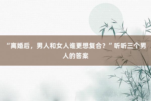 “离婚后，男人和女人谁更想复合？”听听三个男人的答案