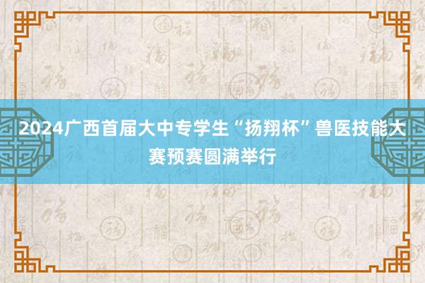 2024广西首届大中专学生“扬翔杯”兽医技能大赛预赛圆满举行