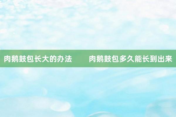 肉鹅鼓包长大的办法        肉鹅鼓包多久能长到出来