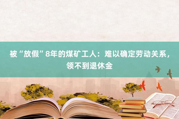 被“放假”8年的煤矿工人：难以确定劳动关系，领不到退休金