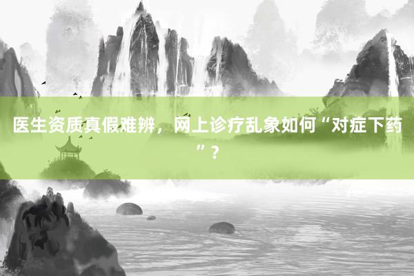 医生资质真假难辨，网上诊疗乱象如何“对症下药”？